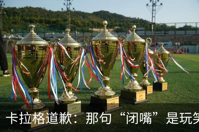 卡拉格道歉:那句“闭嘴”是玩笑,维拉老板曾威胁起诉