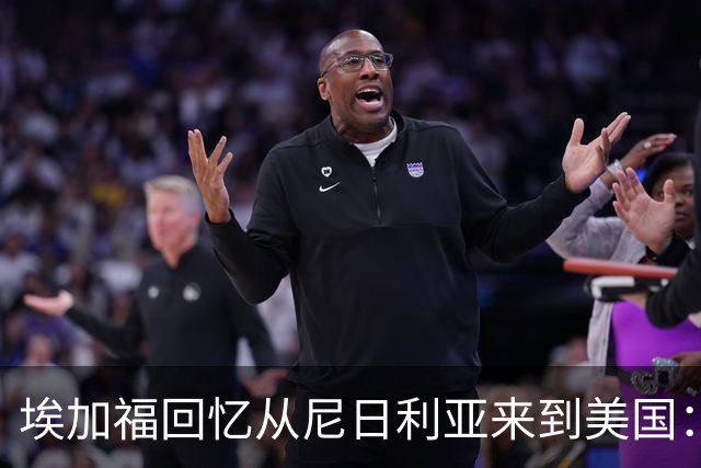 埃加福回忆从尼日利亚来到美国:当时很不适应 也非常害羞和胆怯